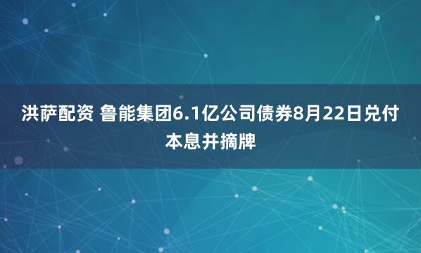 洪萨配资 鲁能集团6.1亿公司债券8月22日兑付本息并摘牌