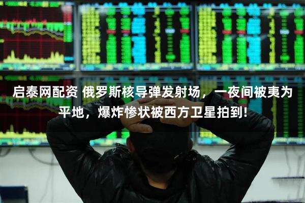 启泰网配资 俄罗斯核导弹发射场，一夜间被夷为平地，爆炸惨状被西方卫星拍到!