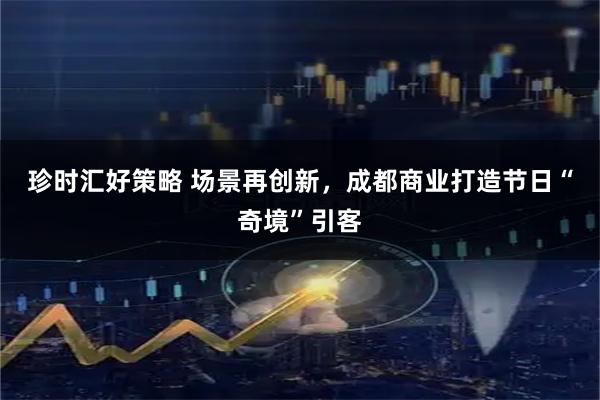 珍时汇好策略 场景再创新，成都商业打造节日“奇境”引客