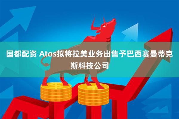 国都配资 Atos拟将拉美业务出售予巴西赛曼蒂克斯科技公司