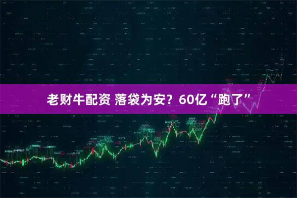 老财牛配资 落袋为安？60亿“跑了”