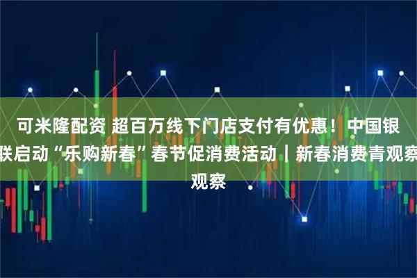 可米隆配资 超百万线下门店支付有优惠！中国银联启动“乐购新春”春节促消费活动｜新春消费青观察